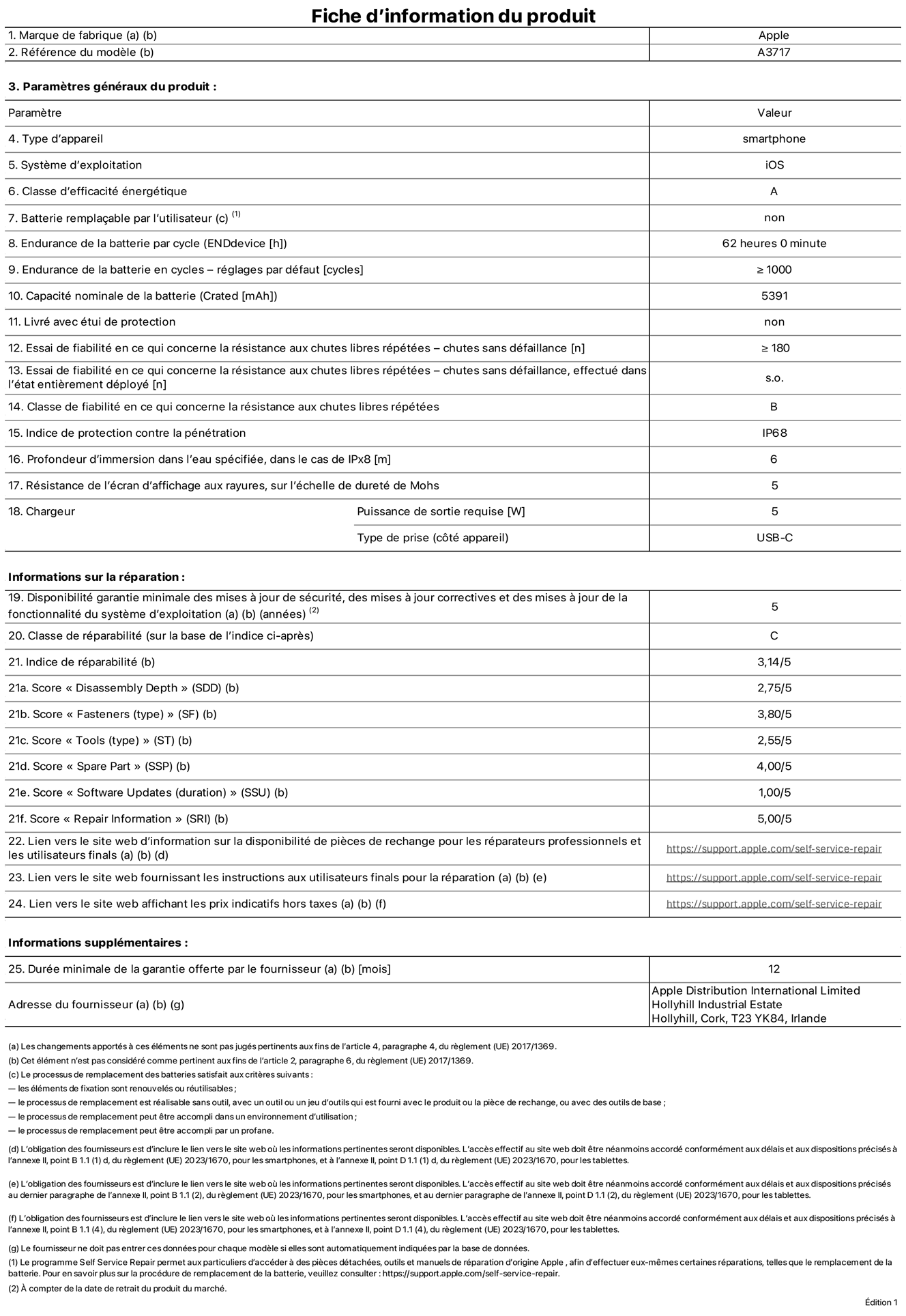 Fiche d’informations produit de l’iPhone 18 Pro Max, modèle A3717. Fournie par Apple Distribution International Limited, Hollyhill Industrial Estate. Cork, T23 YK84, Irlande. Type d’appareil : smartphone. Système d’exploitation : iOS. Classe d’efficacité énergétique : A. Batterie remplaçable par l’utilisateur : non. Endurance de la batterie par cycle : 62 heures. Endurance de la batterie en cycles – réglages par défaut : supérieure ou égale à 1 000. Capacité nominale de la batterie : 5 391 mAh. Livré avec étui de protection : non. Essai de fiabilité en ce qui concerne la résistance aux chutes libres répétées – chutes sans défaillance : supérieur ou égal à 180. Essai de fiabilité en ce qui concerne la résistance aux chutes libres répétées – chutes sans défaillance, effectué dans l’état entièrement déployé : non applicable. Classe de fiabilité en ce qui concerne la résistance aux chutes libres répétées : B. Indice de protection contre la pénétration : IP68. Profondeur d’immersion dans l’eau spécifiée, dans le cas de l’IPx8 : 6 mètres. Résistance de l’écran d’affichage aux rayures, sur l’échelle de dureté de Mohs : 5. Puissance de sortie requise du chargeur : 5 W. Type de prise (côté appareil) : USB‑C. Disponibilité garantie minimale des mises à jour de sécurité, des mises à jour correctives et des mises à jour de la fonctionnalité du système d’exploitation : 5 ans. Classe de réparabilité : C. Indice de réparabilité : 3,14/5. Score pour la profondeur de désassemblage (SDD) : 2,75/5. Score pour les éléments de fixation : 3,80/5. Score pour les outils : 2,55/5. Score pour les pièces de rechange : 4,00/5. Score pour la mise à jour des logiciels : 1,00/5. Score pour les informations concernant la réparation : 5,00/5. Lien vers le site web d’information sur la disponibilité des pièces de rechange pour les réparateurs professionnels et les utilisateurs finaux : https://support.apple.com/self-service-repair. Lien vers le site web fournissant les instructions aux utilisateurs finaux pour la réparation : https://support.apple.com/self-service-repair. Lien vers le site web affichant les prix indicatifs hors taxes : https://support.apple.com/self-service-repair. Garantie générale de 12 mois offerte.